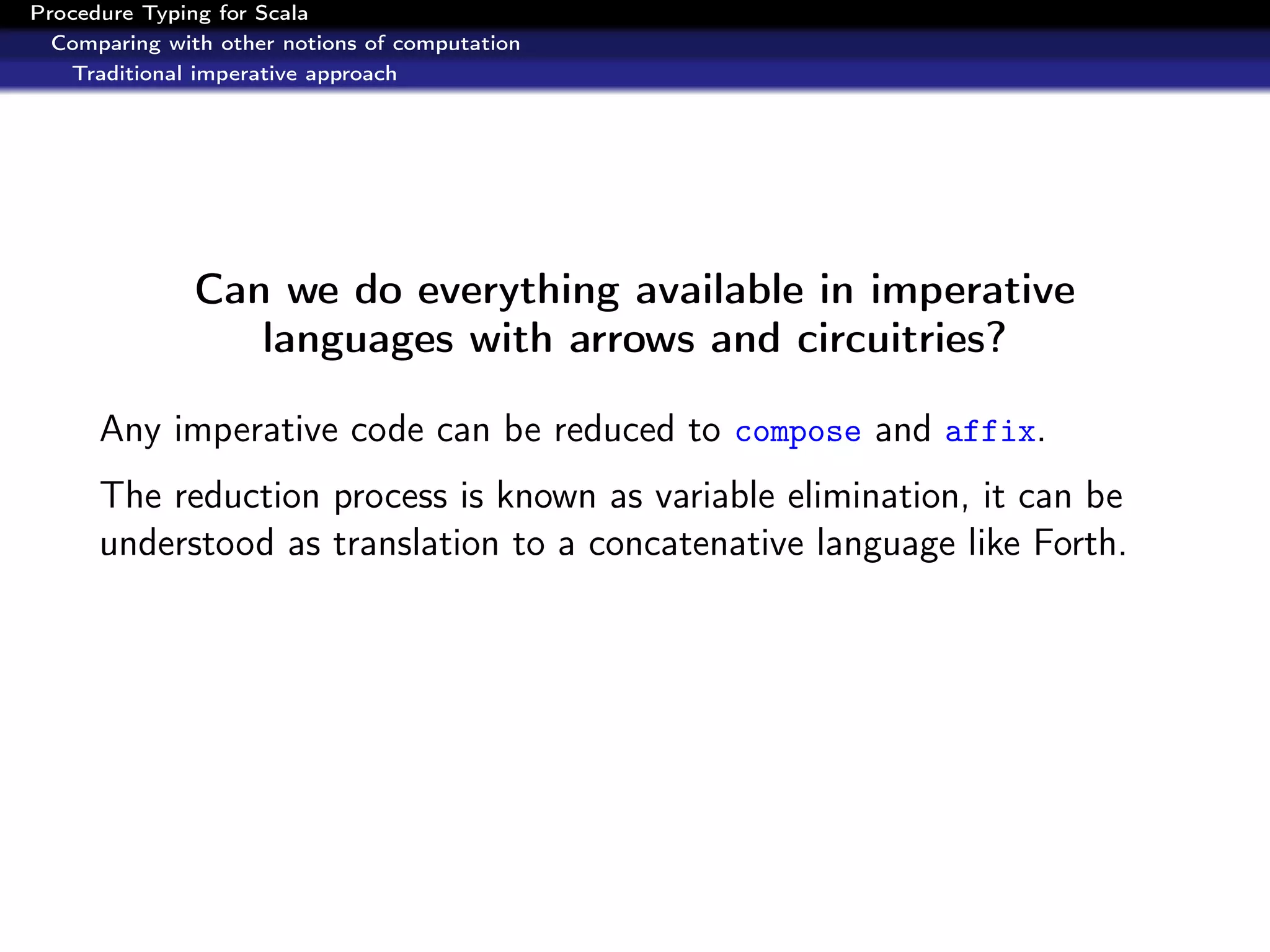 Procedure Typing for Scala
  Comparing with other notions of computation
   Traditional imperative approach




               Can we do everything available in imperative
                  languages with arrows and circuitries?

      Any imperative code can be reduced to compose and affix.
      The reduction process is known as variable elimination, it can be
      understood as translation to a concatenative language like Forth.
 