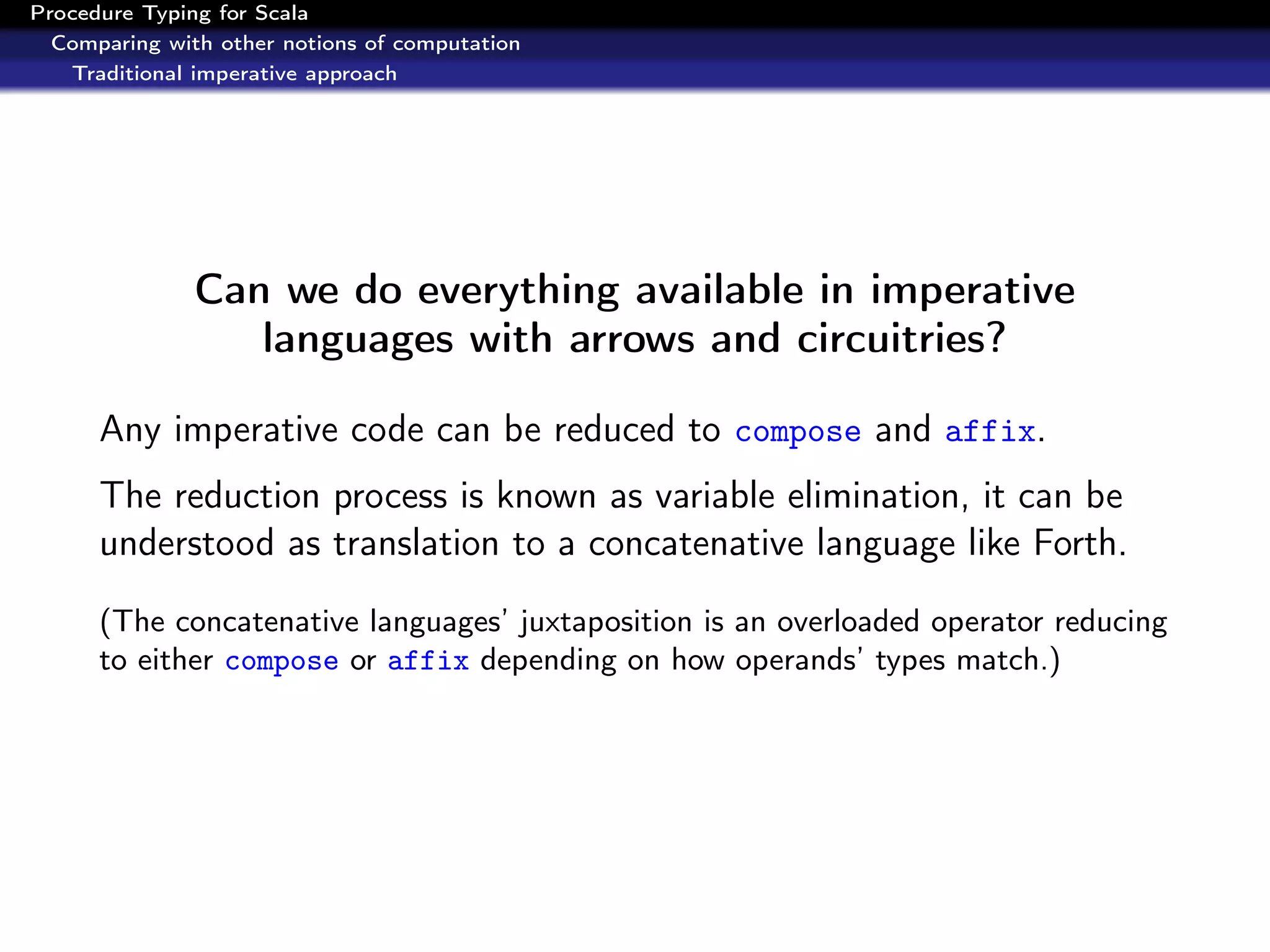 Procedure Typing for Scala
  Comparing with other notions of computation
   Traditional imperative approach




               Can we do everything available in imperative
                  languages with arrows and circuitries?

      Any imperative code can be reduced to compose and affix.
      The reduction process is known as variable elimination, it can be
      understood as translation to a concatenative language like Forth.
      (The concatenative languages’ juxtaposition is an overloaded operator reducing
      to either compose or affix depending on how operands’ types match.)
 