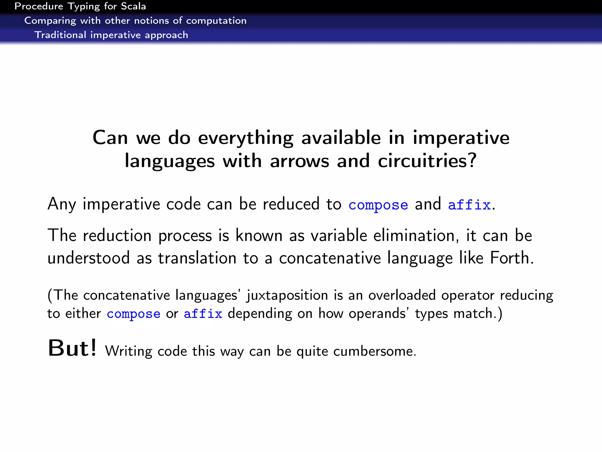 Procedure Typing for Scala
  Comparing with other notions of computation
   Traditional imperative approach




               Can we do everything available in imperative
                  languages with arrows and circuitries?

      Any imperative code can be reduced to compose and affix.
      The reduction process is known as variable elimination, it can be
      understood as translation to a concatenative language like Forth.
      (The concatenative languages’ juxtaposition is an overloaded operator reducing
      to either compose or affix depending on how operands’ types match.)

      But! Writing code this way can be quite cumbersome.
 