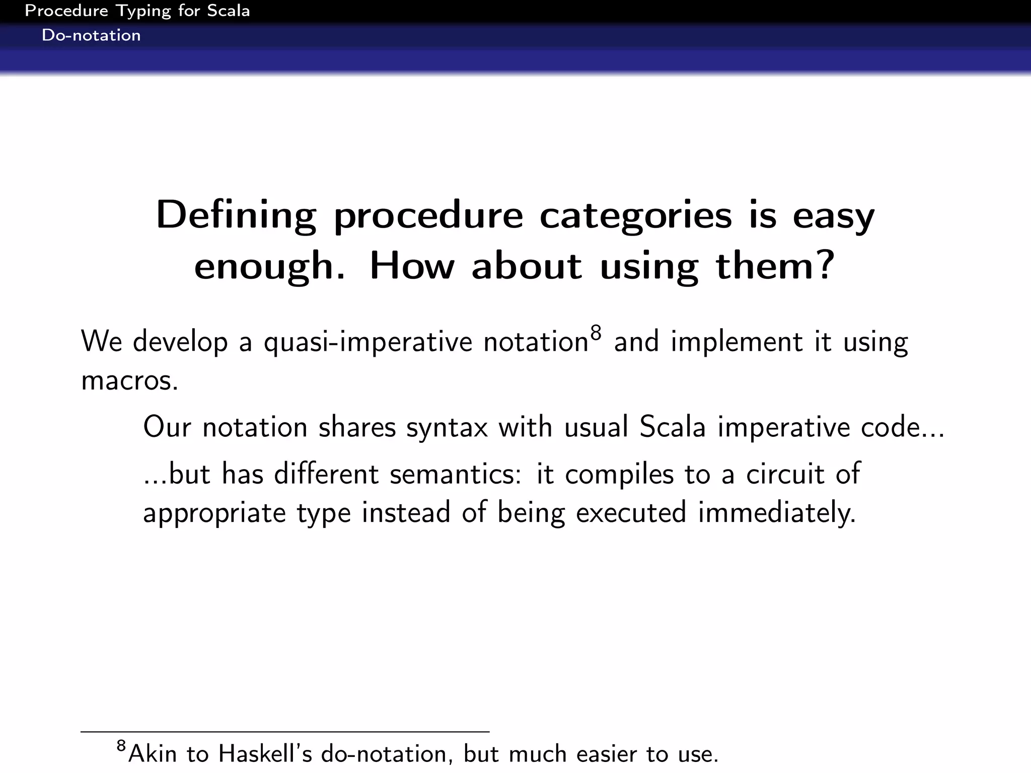 Procedure Typing for Scala
  Do-notation




                Deﬁning procedure categories is easy
                 enough. How about using them?
      We develop a quasi-imperative notation8 and implement it using
      macros.
               Our notation shares syntax with usual Scala imperative code...
               ...but has diﬀerent semantics: it compiles to a circuit of
               appropriate type instead of being executed immediately.




          8
              Akin to Haskell’s do-notation, but much easier to use.
 