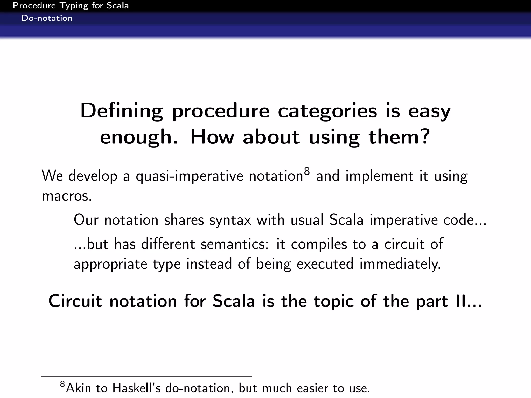 Procedure Typing for Scala
  Do-notation




                Deﬁning procedure categories is easy
                 enough. How about using them?
      We develop a quasi-imperative notation8 and implement it using
      macros.
               Our notation shares syntax with usual Scala imperative code...
               ...but has diﬀerent semantics: it compiles to a circuit of
               appropriate type instead of being executed immediately.

       Circuit notation for Scala is the topic of the part II...



          8
              Akin to Haskell’s do-notation, but much easier to use.
 