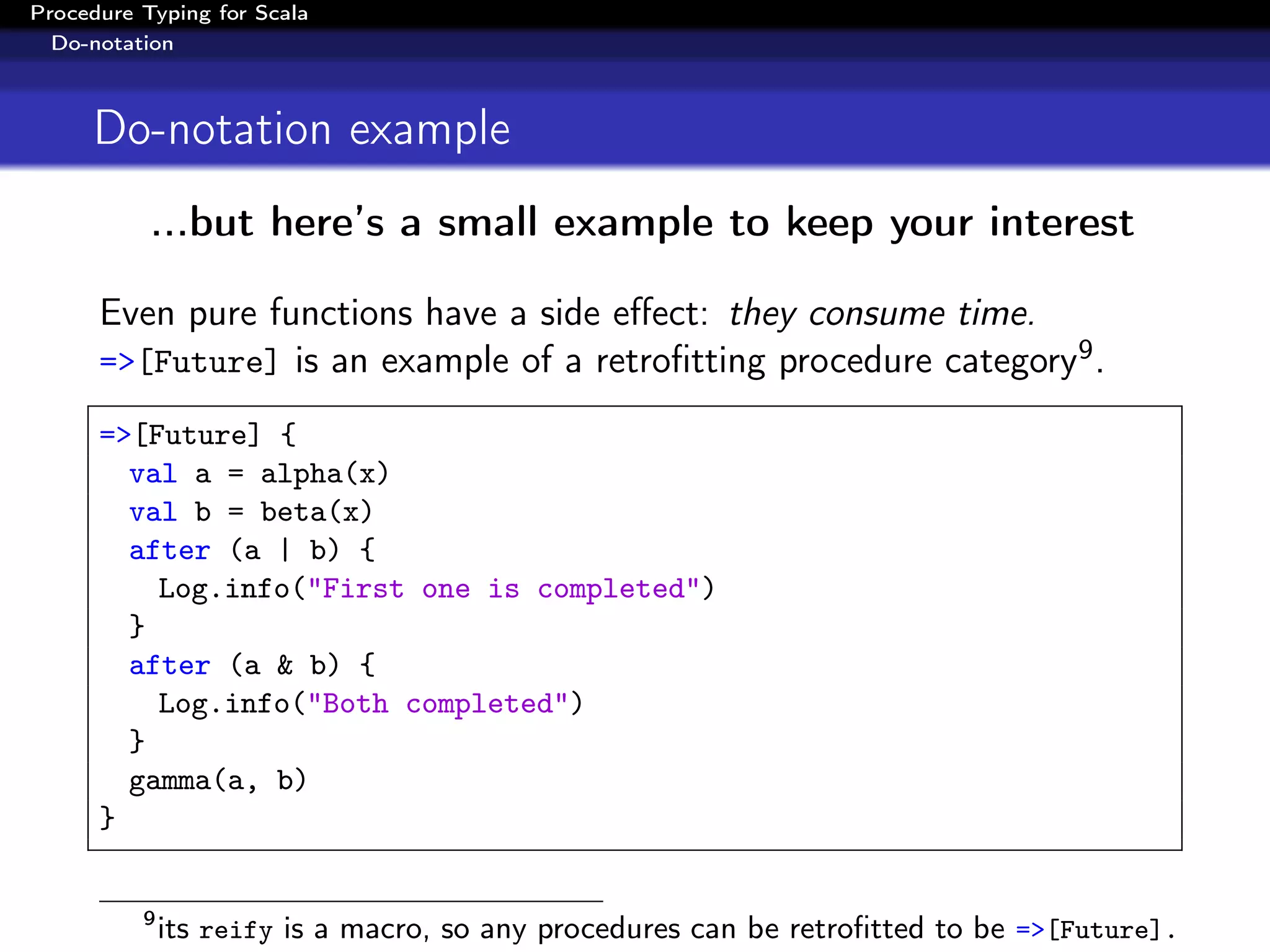 Procedure Typing for Scala
  Do-notation



     Do-notation example
           ...but here’s a small example to keep your interest

      Even pure functions have a side eﬀect: they consume time.
      =>[Future] is an example of a retroﬁtting procedure category9 .

      =>[Future] {
        val a = alpha(x)
        val b = beta(x)
        after (a | b) {
          Log.info("First one is completed")
        }
        after (a & b) {
          Log.info("Both completed")
        }
        gamma(a, b)
      }


          9
              its reify is a macro, so any procedures can be retroﬁtted to be =>[Future].
 