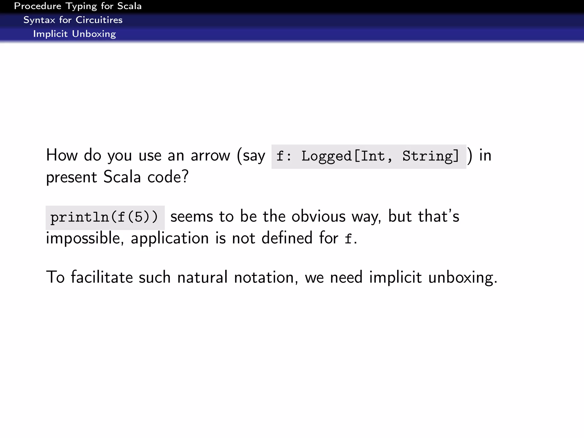 Procedure Typing for Scala
  Syntax for Circuitires
    Implicit Unboxing




      How do you use an arrow (say f: Logged[Int, String] ) in
      present Scala code?

       println(f(5)) seems to be the obvious way, but that’s
      impossible, application is not deﬁned for f.

      To facilitate such natural notation, we need implicit unboxing.
 