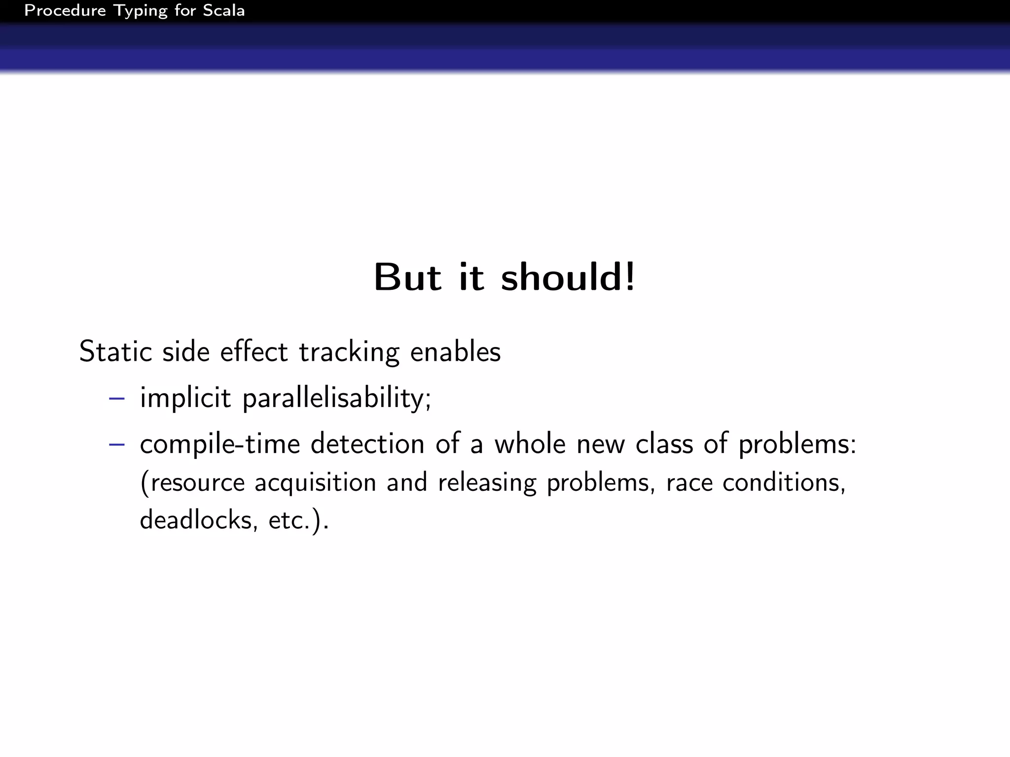 Procedure Typing for Scala




                                 But it should!
      Static side eﬀect tracking enables
          – implicit parallelisability;
          – compile-time detection of a whole new class of problems:
             (resource acquisition and releasing problems, race conditions,
             deadlocks, etc.).
 
