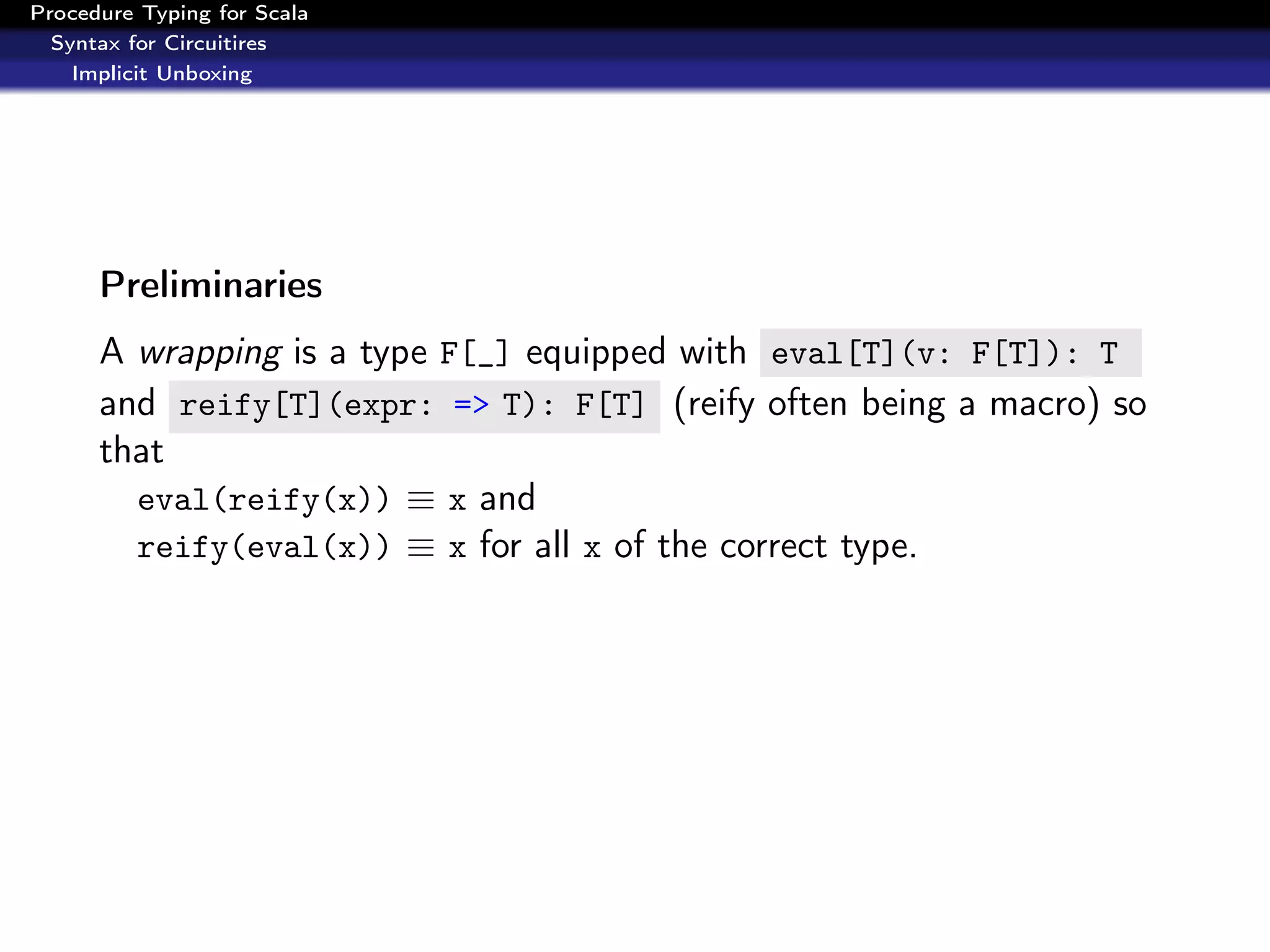 Procedure Typing for Scala
  Syntax for Circuitires
    Implicit Unboxing




      Preliminaries
      A wrapping is a type F[_] equipped with eval[T](v: F[T]): T
      and reify[T](expr: => T): F[T] (reify often being a macro) so
      that
        eval(reify(x)) ≡ x and
        reify(eval(x)) ≡ x for all x of the correct type.
 