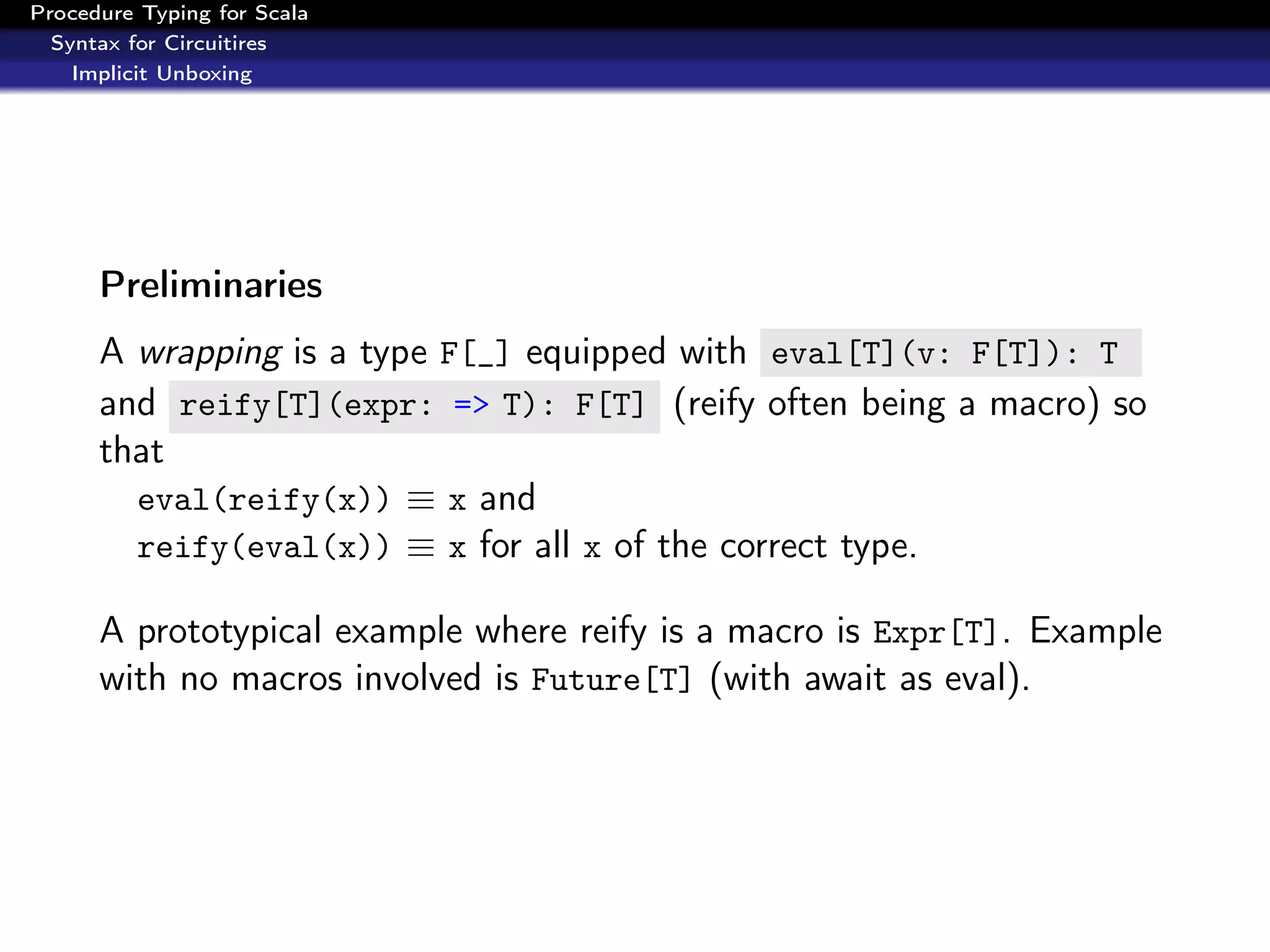 Procedure Typing for Scala
  Syntax for Circuitires
    Implicit Unboxing




      Preliminaries
      A wrapping is a type F[_] equipped with eval[T](v: F[T]): T
      and reify[T](expr: => T): F[T] (reify often being a macro) so
      that
        eval(reify(x)) ≡ x and
        reify(eval(x)) ≡ x for all x of the correct type.

      A prototypical example where reify is a macro is Expr[T]. Example
      with no macros involved is Future[T] (with await as eval).
 