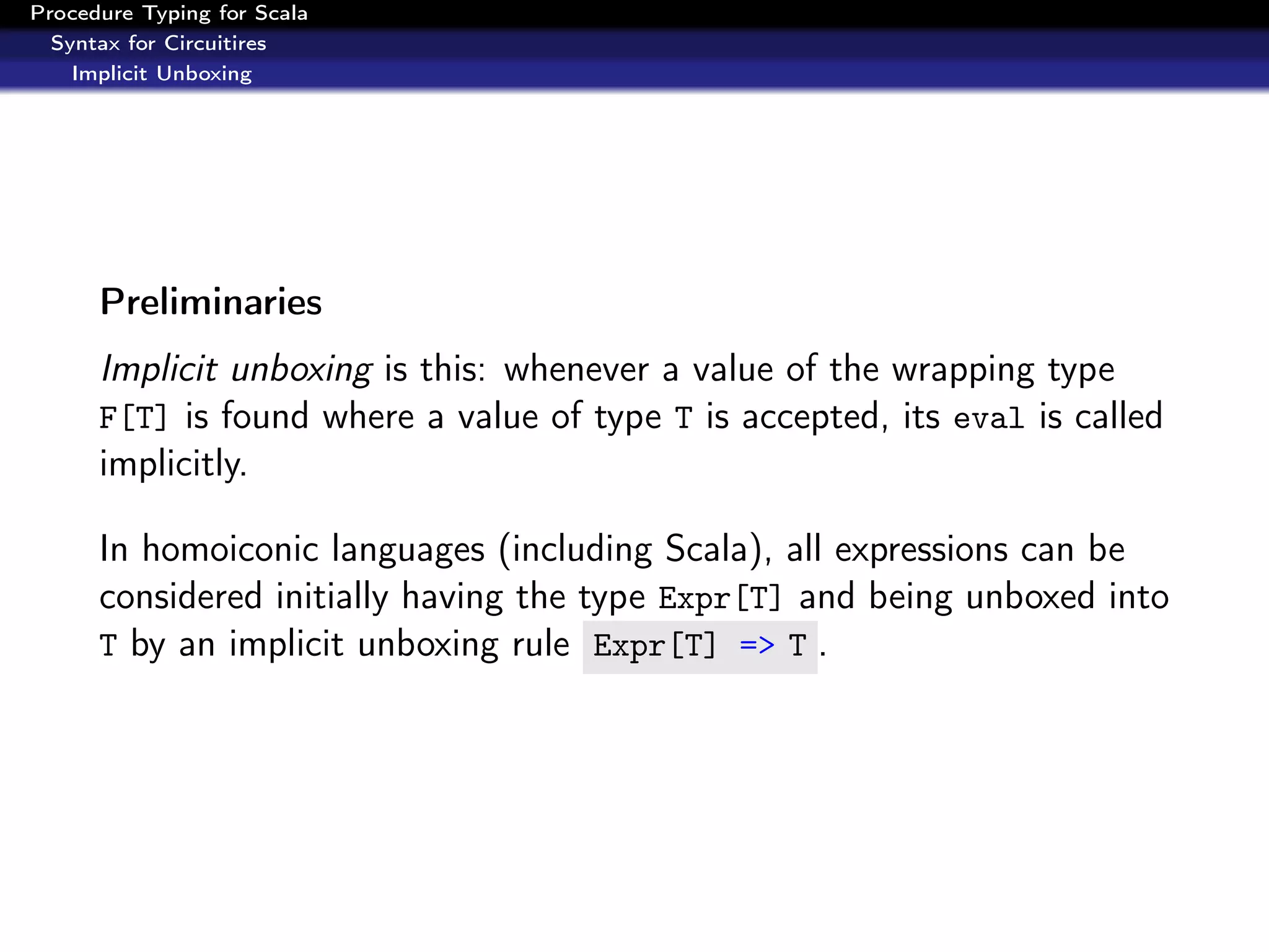 Procedure Typing for Scala
  Syntax for Circuitires
    Implicit Unboxing




      Preliminaries
      Implicit unboxing is this: whenever a value of the wrapping type
      F[T] is found where a value of type T is accepted, its eval is called
      implicitly.

      In homoiconic languages (including Scala), all expressions can be
      considered initially having the type Expr[T] and being unboxed into
      T by an implicit unboxing rule Expr[T] => T .
 
