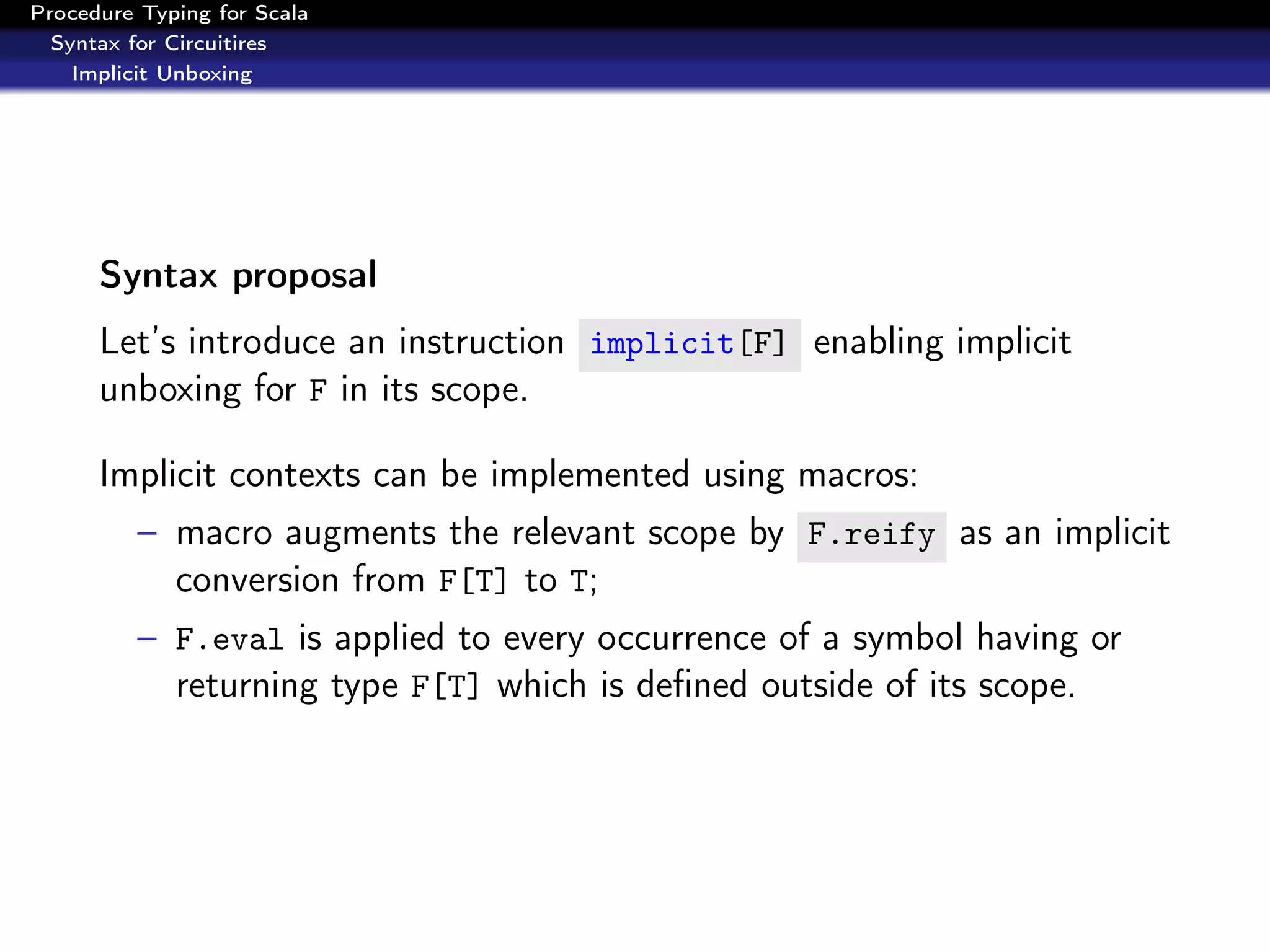 Procedure Typing for Scala
  Syntax for Circuitires
    Implicit Unboxing




      Syntax proposal
      Let’s introduce an instruction implicit[F] enabling implicit
      unboxing for F in its scope.

      Implicit contexts can be implemented using macros:
          – macro augments the relevant scope by F.reify as an implicit
            conversion from F[T] to T;
          – F.eval is applied to every occurrence of a symbol having or
            returning type F[T] which is deﬁned outside of its scope.
 