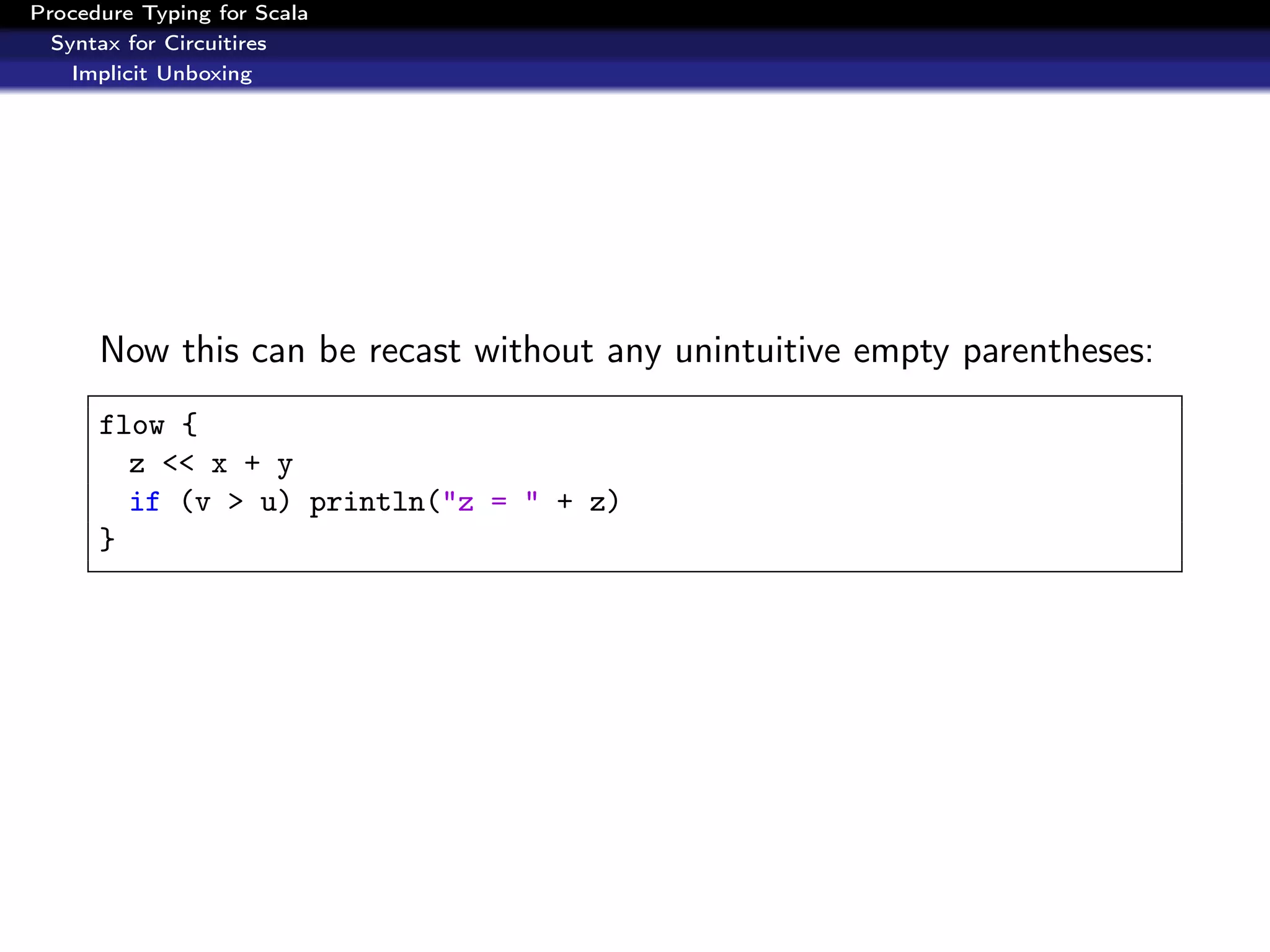 Procedure Typing for Scala
  Syntax for Circuitires
    Implicit Unboxing




      Now this can be recast without any unintuitive empty parentheses:
      flow {
        z << x + y
        if (v > u) println("z = " + z)
      }
 