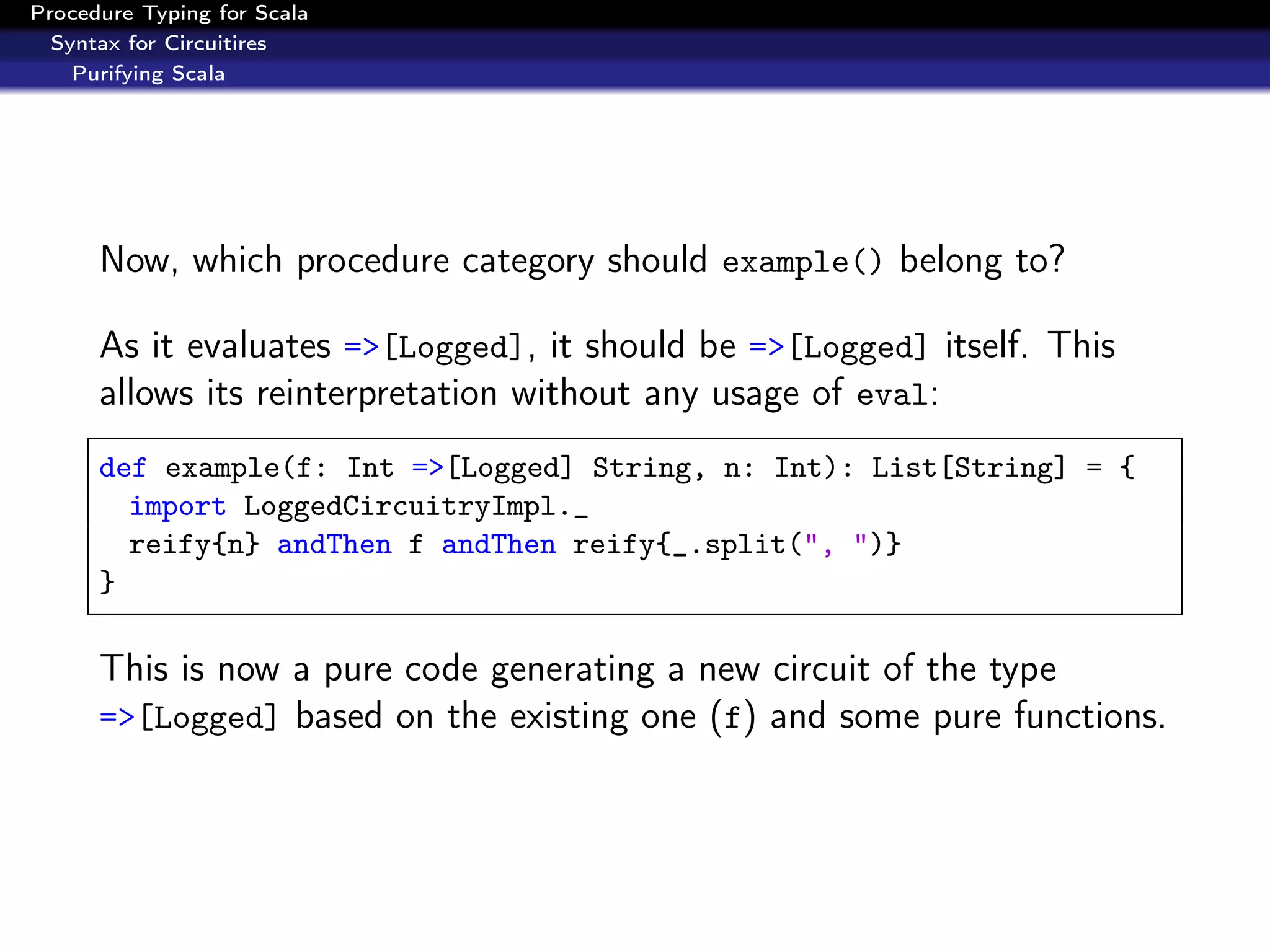 Procedure Typing for Scala
  Syntax for Circuitires
    Purifying Scala




      Now, which procedure category should example() belong to?

      As it evaluates =>[Logged], it should be =>[Logged] itself. This
      allows its reinterpretation without any usage of eval:
      def example(f: Int =>[Logged] String, n: Int): List[String] = {
        import LoggedCircuitryImpl._
        reify{n} andThen f andThen reify{_.split(", ")}
      }

      This is now a pure code generating a new circuit of the type
      =>[Logged] based on the existing one (f) and some pure functions.
 