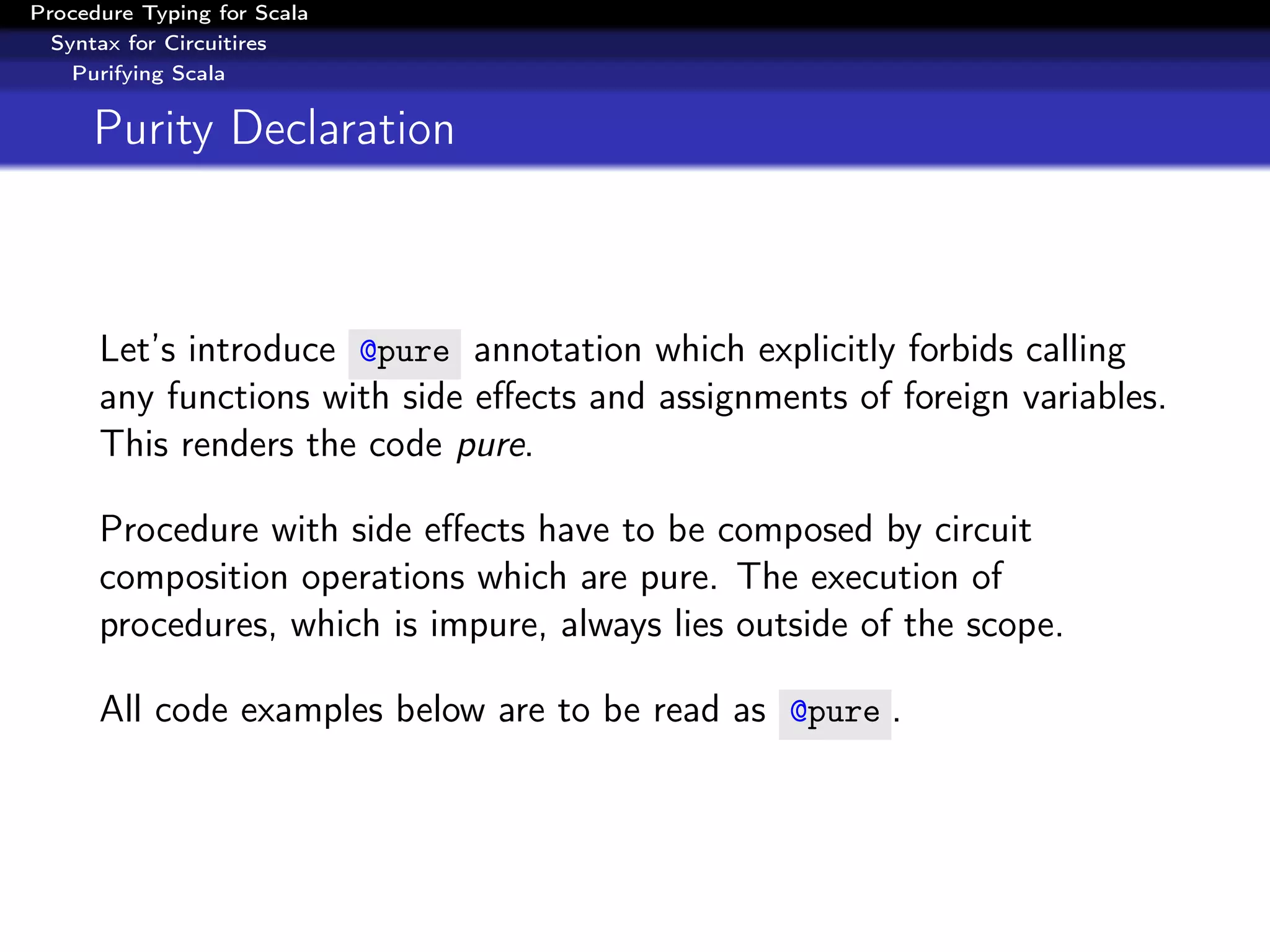 Procedure Typing for Scala
  Syntax for Circuitires
    Purifying Scala


     Purity Declaration



      Let’s introduce @pure annotation which explicitly forbids calling
      any functions with side eﬀects and assignments of foreign variables.
      This renders the code pure.

      Procedure with side eﬀects have to be composed by circuit
      composition operations which are pure. The execution of
      procedures, which is impure, always lies outside of the scope.

      All code examples below are to be read as @pure .
 