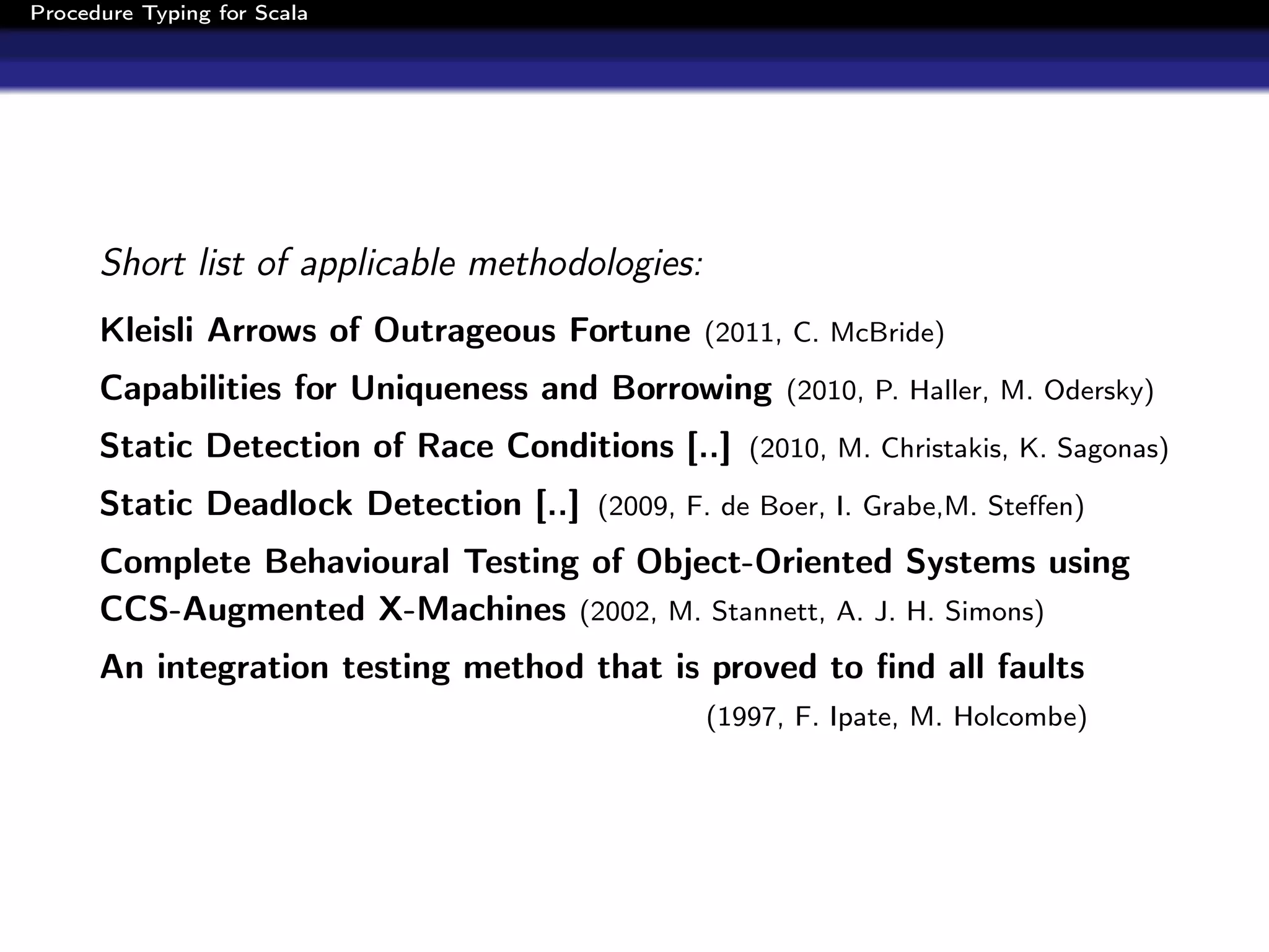 Procedure Typing for Scala




      Short list of applicable methodologies:
      Kleisli Arrows of Outrageous Fortune (2011, C. McBride)
      Capabilities for Uniqueness and Borrowing (2010, P. Haller, M. Odersky)
      Static Detection of Race Conditions [..] (2010, M. Christakis, K. Sagonas)
      Static Deadlock Detection [..] (2009, F. de Boer, I. Grabe,M. Steﬀen)
      Complete Behavioural Testing of Object-Oriented Systems using
      CCS-Augmented X-Machines (2002, M. Stannett, A. J. H. Simons)
      An integration testing method that is proved to ﬁnd all faults
                                                (1997, F. Ipate, M. Holcombe)
 
