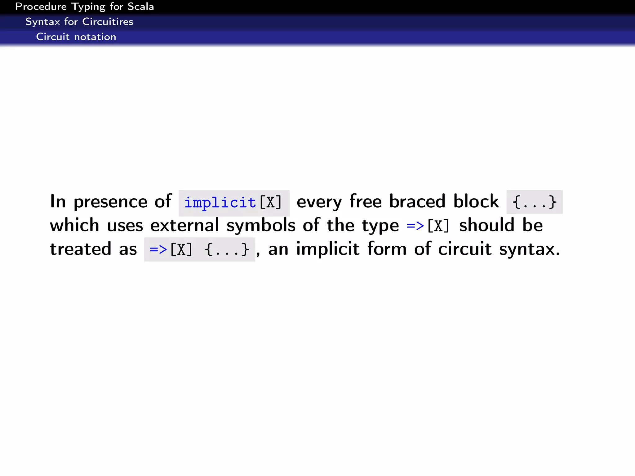 Procedure Typing for Scala
  Syntax for Circuitires
    Circuit notation




      In presence of implicit[X] every free braced block {...}
      which uses external symbols of the type =>[X] should be
      treated as =>[X] {...} , an implicit form of circuit syntax.
 