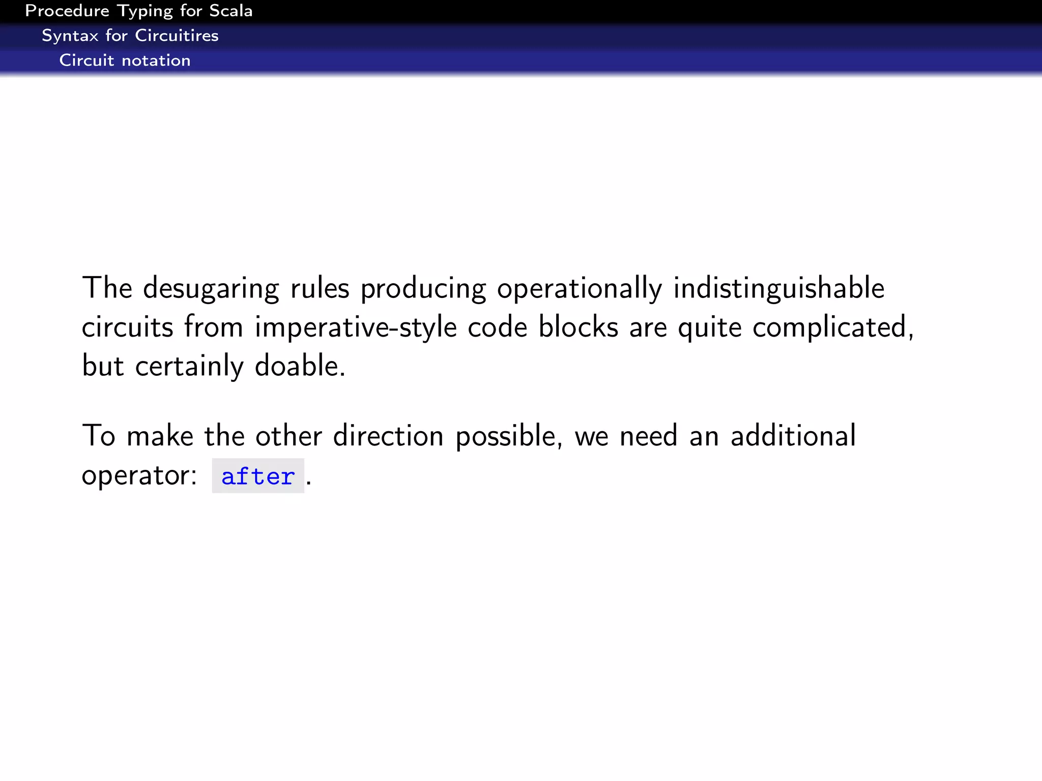 Procedure Typing for Scala
  Syntax for Circuitires
    Circuit notation




      The desugaring rules producing operationally indistinguishable
      circuits from imperative-style code blocks are quite complicated,
      but certainly doable.

      To make the other direction possible, we need an additional
      operator: after .
 