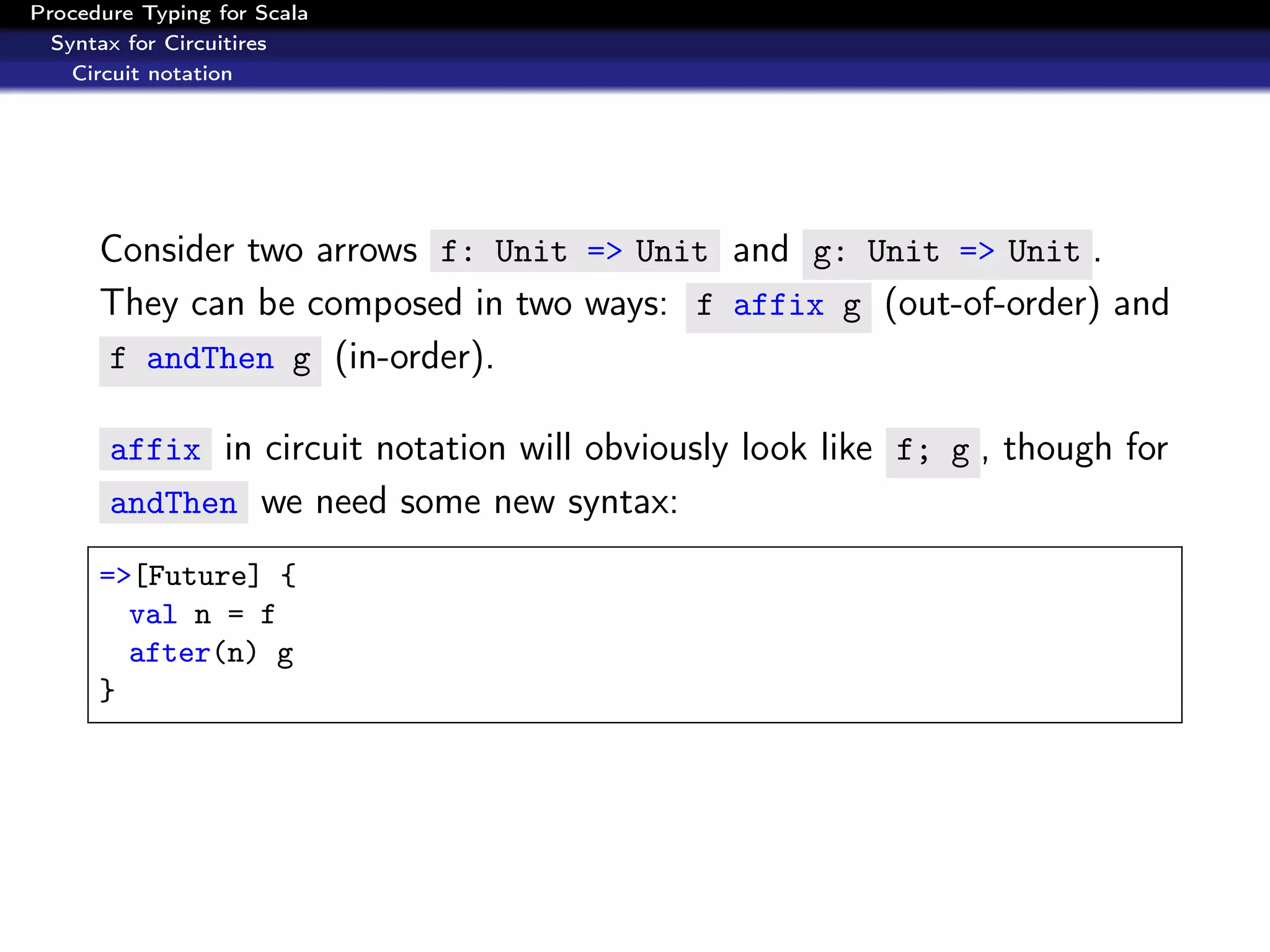 Procedure Typing for Scala
  Syntax for Circuitires
    Circuit notation




      Consider two arrows f: Unit => Unit and g: Unit => Unit .
      They can be composed in two ways: f affix g (out-of-order) and
      f andThen g (in-order).

       affix in circuit notation will obviously look like f; g , though for
       andThen we need some new syntax:

      =>[Future] {
        val n = f
        after(n) g
      }
 