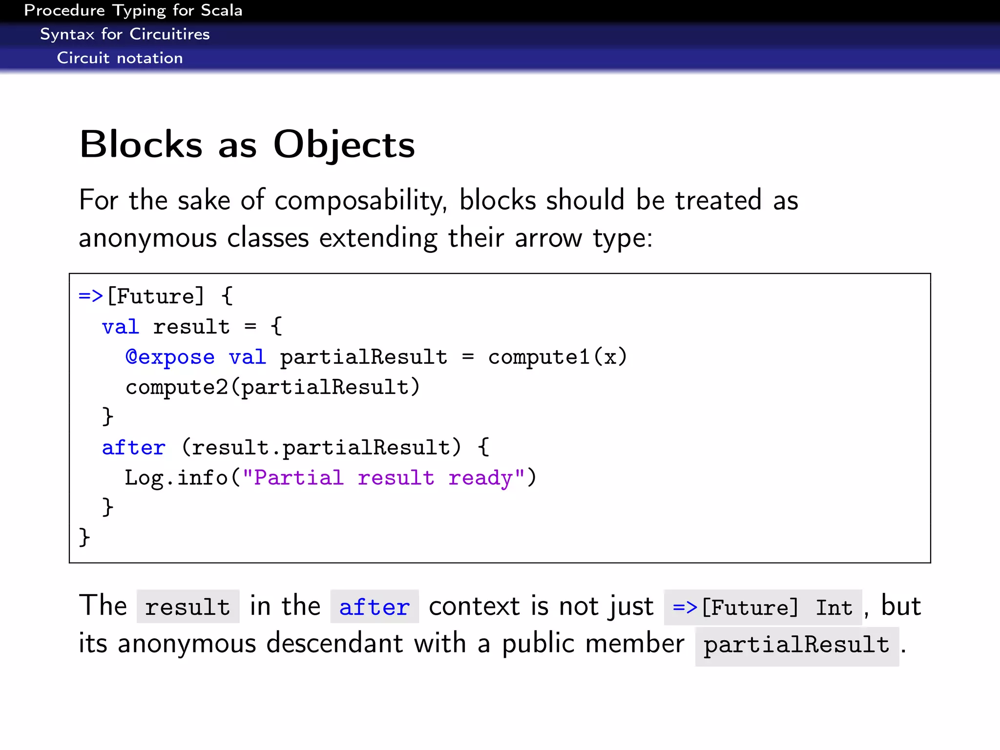 Procedure Typing for Scala
  Syntax for Circuitires
    Circuit notation




      Blocks as Objects
      For the sake of composability, blocks should be treated as
      anonymous classes extending their arrow type:
      =>[Future] {
        val result = {
          @expose val partialResult = compute1(x)
          compute2(partialResult)
        }
        after (result.partialResult) {
          Log.info("Partial result ready")
        }
      }

      The result in the after context is not just =>[Future] Int , but
      its anonymous descendant with a public member partialResult .
 