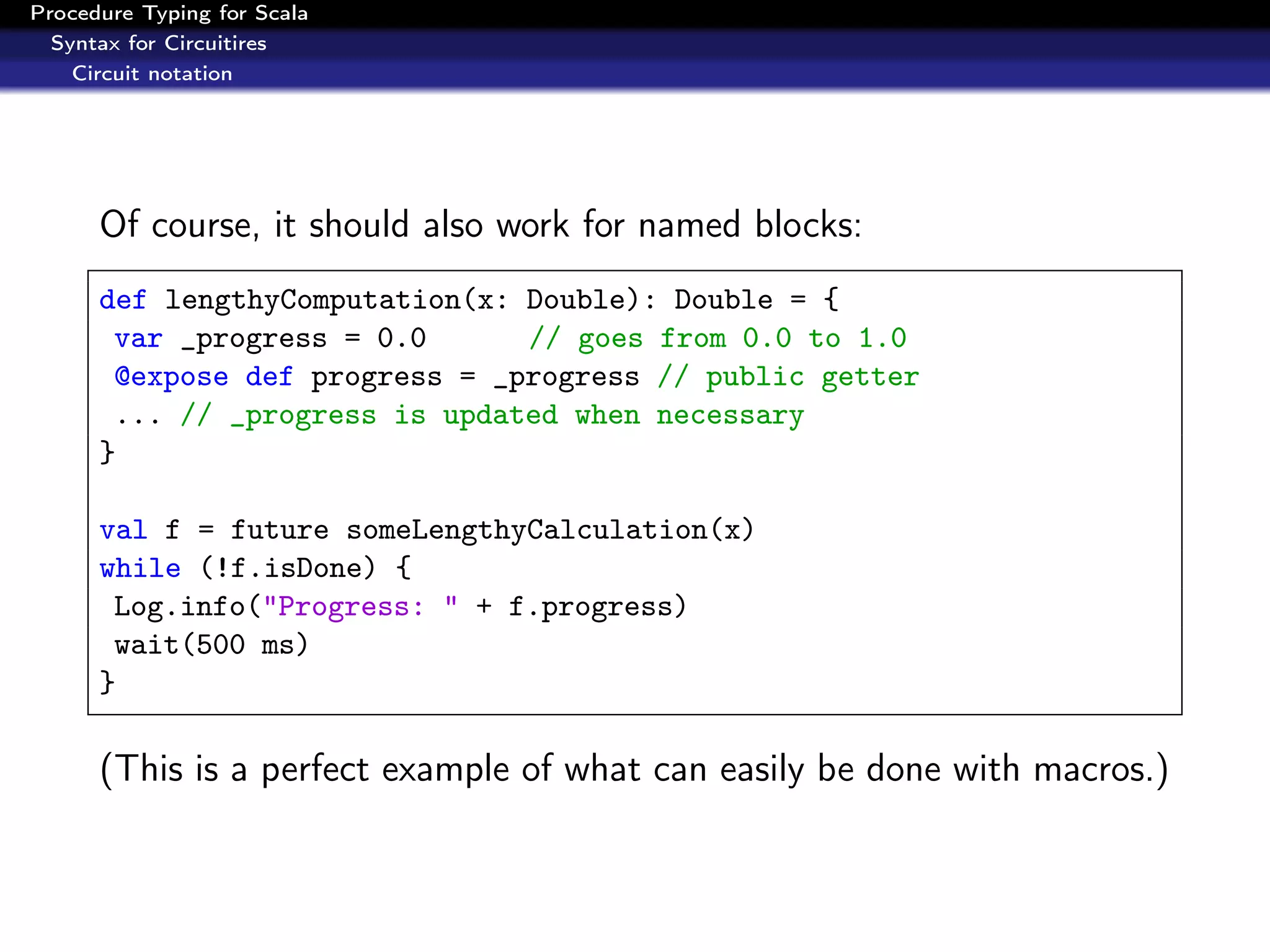 Procedure Typing for Scala
  Syntax for Circuitires
    Circuit notation




      Of course, it should also work for named blocks:
      def lengthyComputation(x: Double): Double = {
       var _progress = 0.0      // goes from 0.0 to 1.0
       @expose def progress = _progress // public getter
       ... // _progress is updated when necessary
      }

      val f = future someLengthyCalculation(x)
      while (!f.isDone) {
       Log.info("Progress: " + f.progress)
       wait(500 ms)
      }

      (This is a perfect example of what can easily be done with macros.)
 