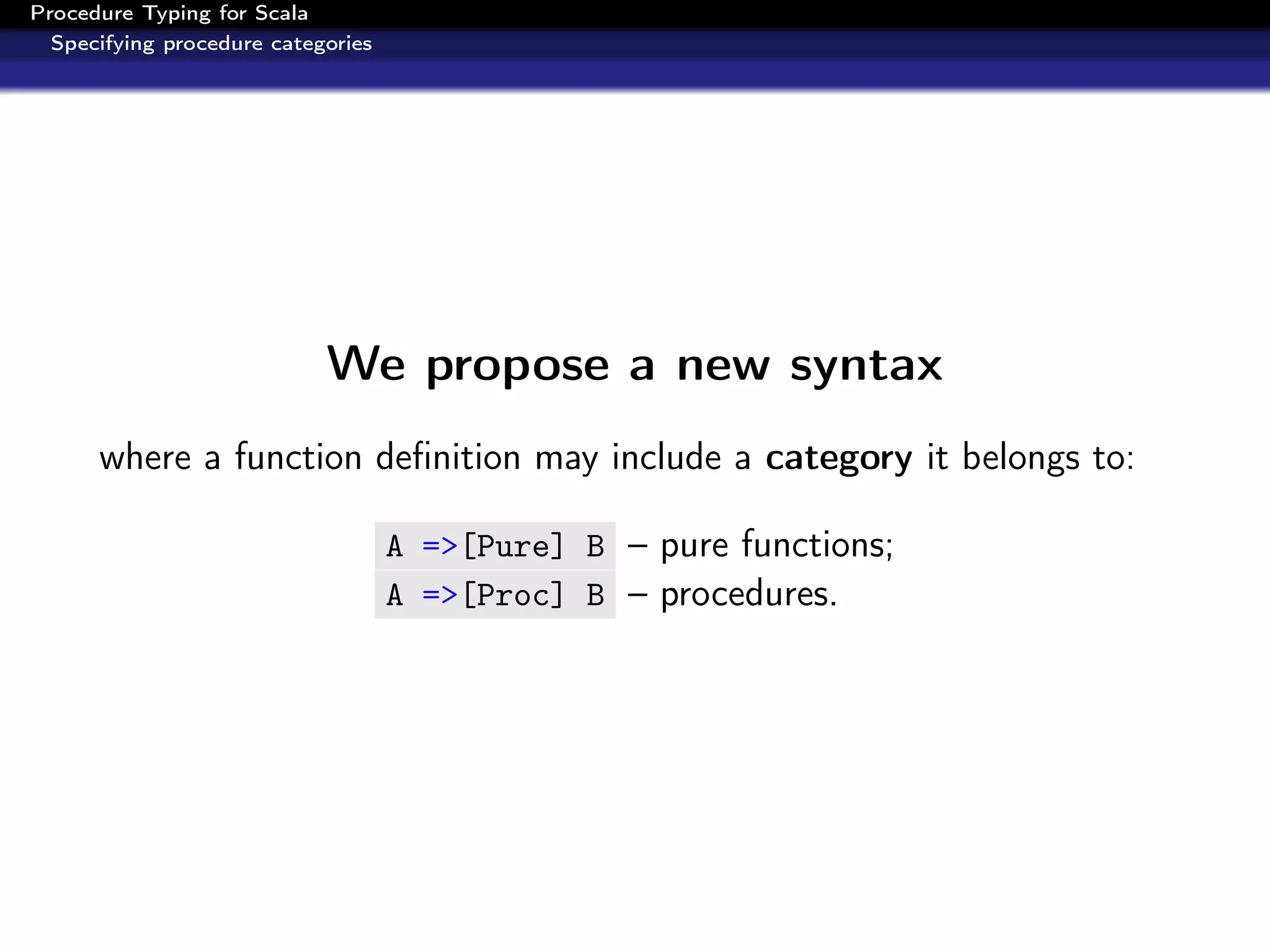 Procedure Typing for Scala
  Specifying procedure categories




                            We propose a new syntax
      where a function deﬁnition may include a category it belongs to:

                                    A =>[Pure] B – pure functions;
                                    A =>[Proc] B – procedures.
 