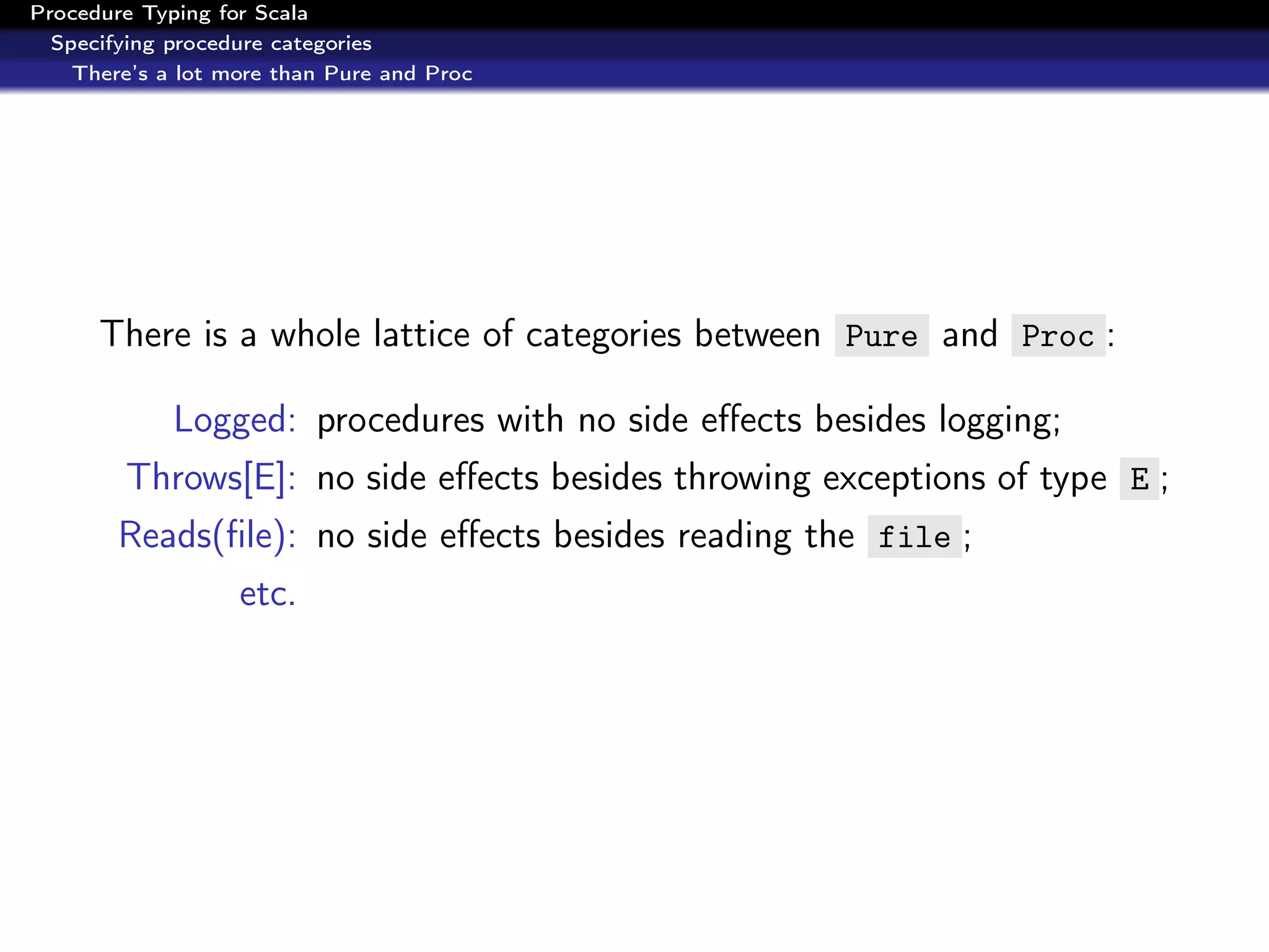 Procedure Typing for Scala
  Specifying procedure categories
    There’s a lot more than Pure and Proc




      There is a whole lattice of categories between Pure and Proc :

             Logged: procedures with no side eﬀects besides logging;
        Throws[E]: no side eﬀects besides throwing exceptions of type E ;
        Reads(ﬁle): no side eﬀects besides reading the file ;
                   etc.
 