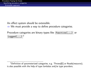 Procedure Typing for Scala
  Specifying procedure categories
    Extensible approach




      An eﬀect system should be extensible.
      ⇒ We must provide a way to deﬁne procedure categories.

      Procedure categories are binary types like Function[_,_] or
       Logged[_,_] 1




          1
           Deﬁnition of parameterized categories, e.g. Throws[E] or Reads(resource),
      is also possible with the help of type lambdas and/or type providers.
 