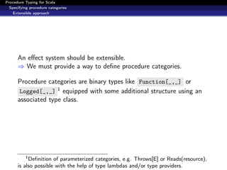 Procedure Typing for Scala
  Specifying procedure categories
    Extensible approach




      An eﬀect system should be extensible.
      ⇒ We must provide a way to deﬁne procedure categories.

      Procedure categories are binary types like Function[_,_] or
       Logged[_,_] 1 equipped with some additional structure using an
      associated type class.




          1
           Deﬁnition of parameterized categories, e.g. Throws[E] or Reads(resource),
      is also possible with the help of type lambdas and/or type providers.
 