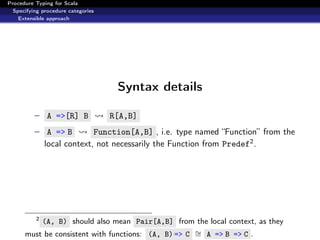 Procedure Typing for Scala
  Specifying procedure categories
    Extensible approach




                                     Syntax details

          – A =>[R] B               R[A,B]
          – A => B          Function[A,B] , i.e. type named “Function” from the
              local context, not necessarily the Function from Predef2 .




          2
          (A, B) should also mean Pair[A,B] from the local context, as they
      must be consistent with functions: (A, B) => C ∼ A => B => C .
                                                     =
 