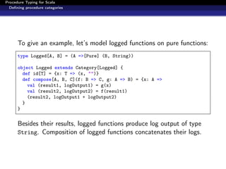 Procedure Typing for Scala
  Deﬁning procedure categories




      To give an example, let’s model logged functions on pure functions:
      type Logged[A, B] = (A =>[Pure] (B, String))

      object Logged extends Category[Logged] {
        def id[T] = {x: T => (x, "")}
        def compose[A, B, C](f: B => C, g: A => B) = {x: A =>
          val (result1, logOutput1) = g(x)
          val (result2, logOutput2) = f(result1)
          (result2, logOutput1 + logOutput2)
        }
      }


      Besides their results, logged functions produce log output of type
      String. Composition of logged functions concatenates their logs.
 