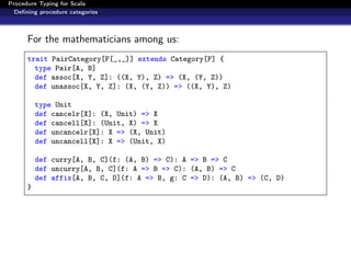 Procedure Typing for Scala
  Deﬁning procedure categories



      For the mathematicians among us:
      trait PairCategory[F[_,_]] extends Category[F] {
        type Pair[A, B]
        def assoc[X, Y, Z]: ((X, Y), Z) => (X, (Y, Z))
        def unassoc[X, Y, Z]: (X, (Y, Z)) => ((X, Y), Z)

          type Unit
          def cancelr[X]: (X, Unit) => X
          def cancell[X]: (Unit, X) => X
          def uncancelr[X]: X => (X, Unit)
          def uncancell[X]: X => (Unit, X)

          def curry[A, B, C](f: (A, B) => C): A => B => C
          def uncurry[A, B, C](f: A => B => C): (A, B) => C
          def affix[A, B, C, D](f: A => B, g: C => D): (A, B) => (C, D)
      }
 