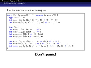 Procedure Typing for Scala
  Deﬁning procedure categories



      For the mathematicians among us:
      trait PairCategory[F[_,_]] extends Category[F] {
        type Pair[A, B]
        def assoc[X, Y, Z]: ((X, Y), Z) => (X, (Y, Z))
        def unassoc[X, Y, Z]: (X, (Y, Z)) => ((X, Y), Z)

          type Unit
          def cancelr[X]: (X, Unit) => X
          def cancell[X]: (Unit, X) => X
          def uncancelr[X]: X => (X, Unit)
          def uncancell[X]: X => (Unit, X)

          def curry[A, B, C](f: (A, B) => C): A => B => C
          def uncurry[A, B, C](f: A => B => C): (A, B) => C
          def affix[A, B, C, D](f: A => B, g: C => D): (A, B) => (C, D)
      }


                                  Don’t panic!
 