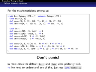 Procedure Typing for Scala
  Deﬁning procedure categories



      For the mathematicians among us:
      trait PairCategory[F[_,_]] extends Category[F] {
        type Pair[A, B]
        def assoc[X, Y, Z]: ((X, Y), Z) => (X, (Y, Z))
        def unassoc[X, Y, Z]: (X, (Y, Z)) => ((X, Y), Z)

          type Unit
          def cancelr[X]: (X, Unit) => X
          def cancell[X]: (Unit, X) => X
          def uncancelr[X]: X => (X, Unit)
          def uncancell[X]: X => (Unit, X)

          def curry[A, B, C](f: (A, B) => C): A => B => C
          def uncurry[A, B, C](f: A => B => C): (A, B) => C
          def affix[A, B, C, D](f: A => B, g: C => D): (A, B) => (C, D)
      }


                                  Don’t panic!
      In most cases the default Pair and Unit work perfectly well.
      ⇒ No need to understand any of this, just use with Cartesian .
 