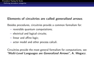 Procedure Typing for Scala
  Deﬁning procedure categories




      Elements of circuitries are called generalised arrows.

      Besides procedures, circuitries provide a common formalism for:
         – reversible quantum computations;
         – electrical and logical circuits;
         – linear and aﬃne logic;
         – actor model and other process calculi.

      Circuitries provide the most general formalism for computations, see
      “Multi-Level Languages are Generalized Arrows”, A. Megacz.
 