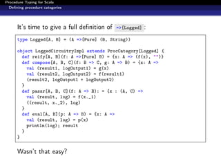 Procedure Typing for Scala
  Deﬁning procedure categories




      It’s time to give a full deﬁnition of   =>[Logged]   :
      type Logged[A, B] = (A =>[Pure] (B, String))

      object LoggedCircuitryImpl extends ProcCategory[Logged] {
        def reify[A, B](f: A =>[Pure] B) = {x: A => (f(x), "")}
        def compose[A, B, C](f: B => C, g: A => B) = {x: A =>
          val (result1, logOutput1) = g(x)
          val (result2, logOutput2) = f(result1)
          (result2, logOutput1 + logOutput2)
        }
        def passr[A, B, C](f: A => B): = {x : (A, C) =>
          val (result, log) = f(x._1)
          ((result, x._2), log)
        }
        def eval[A, B](p: A => B) = {x: A =>
          val (result, log) = p(x)
          println(log); result
        }
      }


      Wasn’t that easy?
 