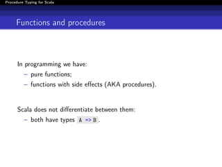Procedure Typing for Scala




     Functions and procedures



      In programming we have:
          – pure functions;
          – functions with side eﬀects (AKA procedures).


      Scala does not diﬀerentiate between them:
          – both have types A => B .
 