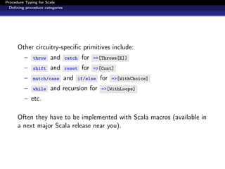 Procedure Typing for Scala
  Deﬁning procedure categories




      Other circuitry-speciﬁc primitives include:
         –    throw    and       catch    for   =>[Throws[E]]

         –    shift    and       reset    for   =>[Cont]

         –    match/case         and     if/else   for   =>[WithChoice]

         –    while    and recursion for           =>[WithLoops]

         – etc.

      Often they have to be implemented with Scala macros (available in
      a next major Scala release near you).
 