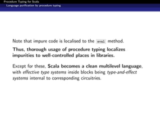 Procedure Typing for Scala
  Language puriﬁcation by procedure typing




      Note that impure code is localised to the   eval   method.
      Thus, thorough usage of procedure typing localizes
      impurities to well-controlled places in libraries.

      Except for these, Scala becomes a clean multilevel language,
      with eﬀective type systems inside blocks being type-and-eﬀect
      systems internal to corresponding circuitries.
 