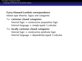 Procedure Typing for Scala
  Language puriﬁcation by procedure typing




      Curry-Howard-Lambek correspondence
      relates type theories, logics and categories:
      For cartesian closed categories:
          Internal logic = constructive proposition logic
          Internal language = simply-typed λ-calculus
      For locally cartesian closed categories:
          Internal logic = constructive predicate logic
          Internal language = dependently-typed λ-calculus
          ...
 