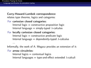 Procedure Typing for Scala
  Language puriﬁcation by procedure typing




      Curry-Howard-Lambek correspondence
      relates type theories, logics and categories:
      For cartesian closed categories:
          Internal logic = constructive proposition logic
          Internal language = simply-typed λ-calculus
      For locally cartesian closed categories:
          Internal logic = constructive predicate logic
          Internal language = dependently-typed λ-calculus
          ...
      Informally, the work of A. Megacz provides an extension of it:
      For arrow circuitries:
          Internal logics = contextual logics
          Internal languages = type-and-eﬀect extended λ-calculi
 