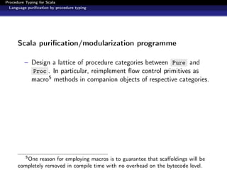 Procedure Typing for Scala
  Language puriﬁcation by procedure typing




      Scala puriﬁcation/modularization programme

          – Design a lattice of procedure categories between Pure and
            Proc . In particular, reimplement ﬂow control primitives as
            macro5 methods in companion objects of respective categories.




          5
         One reason for employing macros is to guarantee that scaﬀoldings will be
      completely removed in compile time with no overhead on the bytecode level.
 