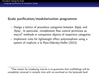 Procedure Typing for Scala
  Language puriﬁcation by procedure typing




      Scala puriﬁcation/modularization programme

          – Design a lattice of procedure categories between Pure and
            Proc . In particular, reimplement ﬂow control primitives as
            macro5 methods in companion objects of respective categories.
          – Implement rules for lightweight eﬀect polymorphism using a
            system of implicits à la Rytz-Odersky-Haller (2012)




          5
         One reason for employing macros is to guarantee that scaﬀoldings will be
      completely removed in compile time with no overhead on the bytecode level.
 