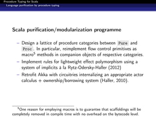 Procedure Typing for Scala
  Language puriﬁcation by procedure typing




      Scala puriﬁcation/modularization programme

          – Design a lattice of procedure categories between Pure and
            Proc . In particular, reimplement ﬂow control primitives as
            macro5 methods in companion objects of respective categories.
          – Implement rules for lightweight eﬀect polymorphism using a
            system of implicits à la Rytz-Odersky-Haller (2012)
          – Retroﬁt Akka with circuitries internalizing an appropriate actor
            calculus + ownership/borrowing system (Haller, 2010).




          5
         One reason for employing macros is to guarantee that scaﬀoldings will be
      completely removed in compile time with no overhead on the bytecode level.
 