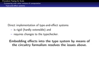 Procedure Typing for Scala
  Comparing with other notions of computation
   Type-and-eﬀect systems




      Direct implementation of type-and-eﬀect systems
         – is rigid (hardly extensible) and
         – requires changes to the typechecker.

        Embedding eﬀects into the type system by means of
         the circuitry formalism resolves the issues above.
 