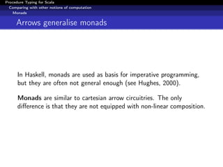 Procedure Typing for Scala
  Comparing with other notions of computation
   Monads


     Arrows generalise monads




      In Haskell, monads are used as basis for imperative programming,
      but they are often not general enough (see Hughes, 2000).

      Monads are similar to cartesian arrow circuitries. The only
      diﬀerence is that they are not equipped with non-linear composition.
 