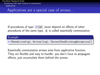 Procedure Typing for Scala
  Comparing with other notions of computation
   Applicatives


     Applicatives are a special case of arrows...



      If procedures of type =>[A] never depend on eﬀects of other
      procedures of the same type, A is called essentially commutative.

      Example
      =>[Reads(config), Writes(log), Throws[NonBlockingException]]


      Essentially commutative arrows arise from applicative functors.
      They are ﬂexible and easy to handle: you don’t have to propagate
      eﬀects, just accumulate them behind the scenes.
 