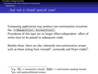 Procedure Typing for Scala
  Comparing with other notions of computation
   Applicatives


     ...but not a closed special case!



      Composing applicatives may produce non-commutative circuitries
      like =>[Reads(file), Writes(file)] .
      Procedures of this type are no longer eﬀect-independent: eﬀect of
      writes have to be passed to subsequent reads.

      Besides these, there are also inherently non-commutative arrows
      such as those arising from monads6 , comonads and Hoare triples7 .




          6
              e.g. Tx = transaction monad, Cont = continuation passing monad.
          7
              pre- and postconditioned arrows.
 