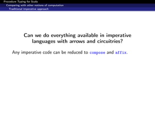 Procedure Typing for Scala
  Comparing with other notions of computation
   Traditional imperative approach




               Can we do everything available in imperative
                  languages with arrows and circuitries?

      Any imperative code can be reduced to compose and affix.
 