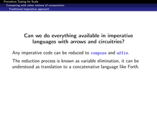 Procedure Typing for Scala
  Comparing with other notions of computation
   Traditional imperative approach




               Can we do everything available in imperative
                  languages with arrows and circuitries?

      Any imperative code can be reduced to compose and affix.
      The reduction process is known as variable elimination, it can be
      understood as translation to a concatenative language like Forth.
 