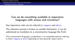 Procedure Typing for Scala
  Comparing with other notions of computation
   Traditional imperative approach




               Can we do everything available in imperative
                  languages with arrows and circuitries?

      Any imperative code can be reduced to compose and affix.
      The reduction process is known as variable elimination, it can be
      understood as translation to a concatenative language like Forth.
      (The concatenative languages’ juxtaposition is an overloaded operator reducing
      to either compose or affix depending on how operands’ types match.)
 