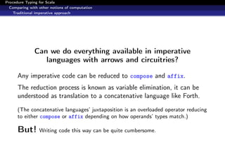 Procedure Typing for Scala
  Comparing with other notions of computation
   Traditional imperative approach




               Can we do everything available in imperative
                  languages with arrows and circuitries?

      Any imperative code can be reduced to compose and affix.
      The reduction process is known as variable elimination, it can be
      understood as translation to a concatenative language like Forth.
      (The concatenative languages’ juxtaposition is an overloaded operator reducing
      to either compose or affix depending on how operands’ types match.)

      But! Writing code this way can be quite cumbersome.
 