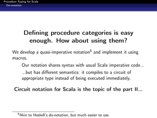 Procedure Typing for Scala
  Do-notation




                Deﬁning procedure categories is easy
                 enough. How about using them?
      We develop a quasi-imperative notation8 and implement it using
      macros.
               Our notation shares syntax with usual Scala imperative code...
               ...but has diﬀerent semantics: it compiles to a circuit of
               appropriate type instead of being executed immediately.

       Circuit notation for Scala is the topic of the part II...



          8
              Akin to Haskell’s do-notation, but much easier to use.
 