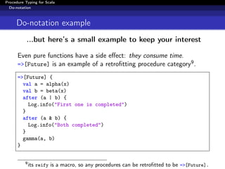 Procedure Typing for Scala
  Do-notation



     Do-notation example
           ...but here’s a small example to keep your interest

      Even pure functions have a side eﬀect: they consume time.
      =>[Future] is an example of a retroﬁtting procedure category9 .

      =>[Future] {
        val a = alpha(x)
        val b = beta(x)
        after (a | b) {
          Log.info("First one is completed")
        }
        after (a & b) {
          Log.info("Both completed")
        }
        gamma(a, b)
      }


          9
              its reify is a macro, so any procedures can be retroﬁtted to be =>[Future].
 